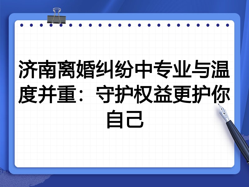 济南离婚纠纷中专业与温度并重:守护权益更护你自己