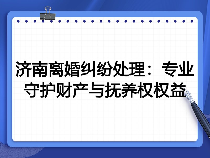 济南离婚纠纷处理:专业守护财产与抚养权权益