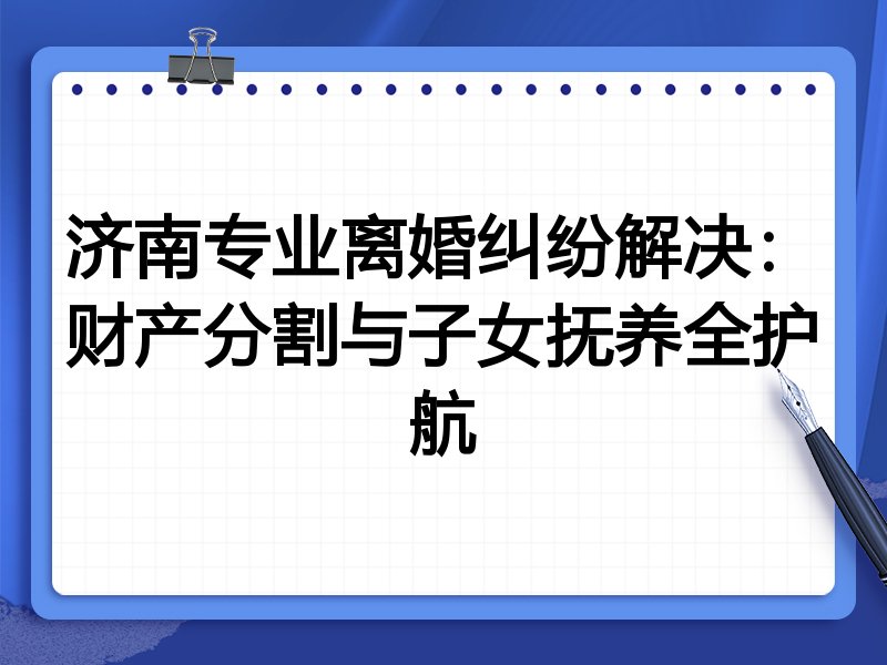 济南专业离婚纠纷解决:财产分割与子女抚养全护航