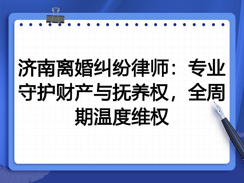 济南离婚纠纷律师:专业守护财产与抚养权,全周期温度维权