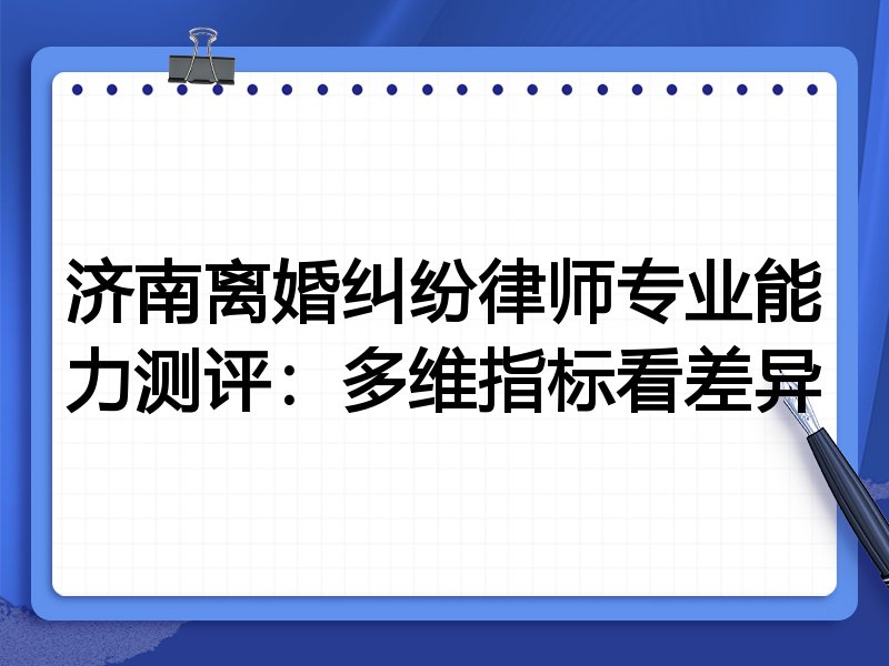 济南离婚纠纷律师专业能力测评:多维指标看差异