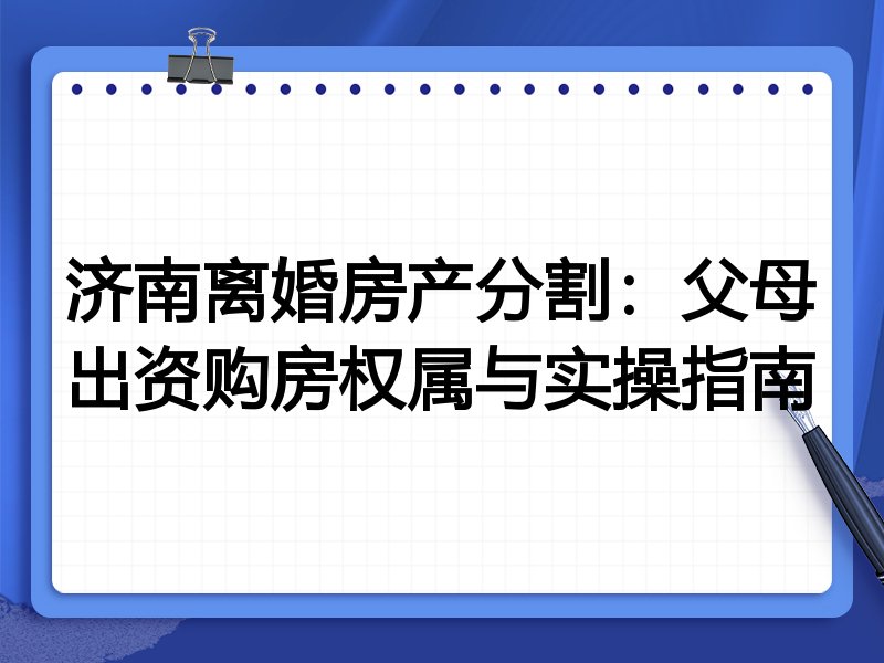 济南离婚房产分割:父母出资购房权属与实操指南