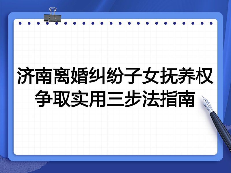 济南离婚纠纷子女抚养权争取实用三步法指南