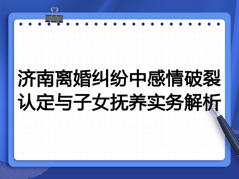 济南离婚纠纷中感情破裂认定与子女抚养实务解析