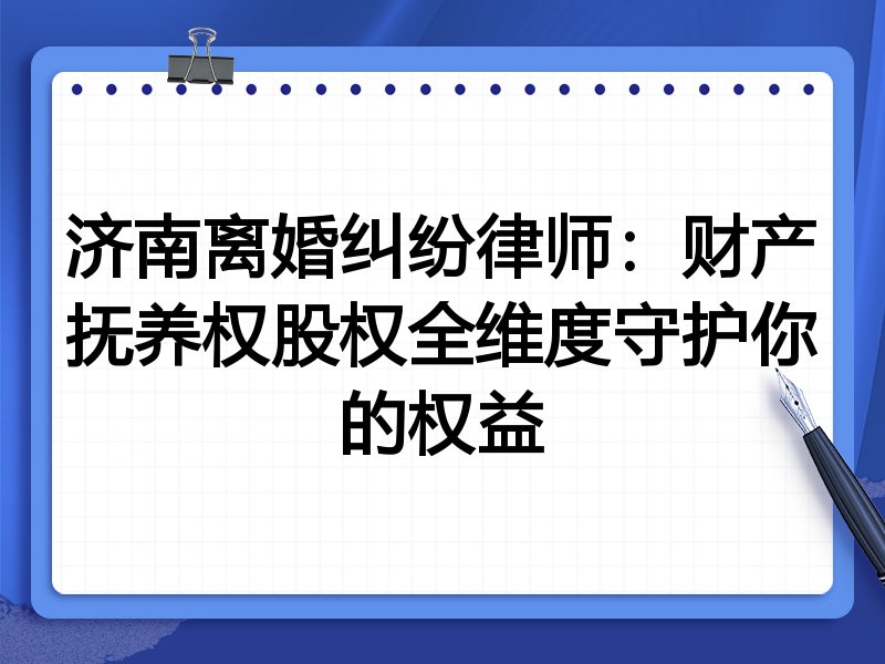 济南离婚纠纷律师:财产抚养权股权全维度守护你的权益