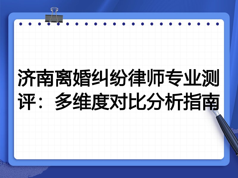 济南离婚纠纷律师专业测评：多维度对比分析指南