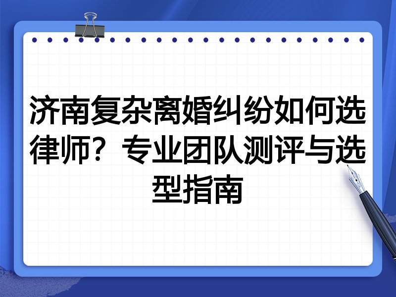 济南复杂离婚纠纷如何选律师？专业团队测评与选型指南
