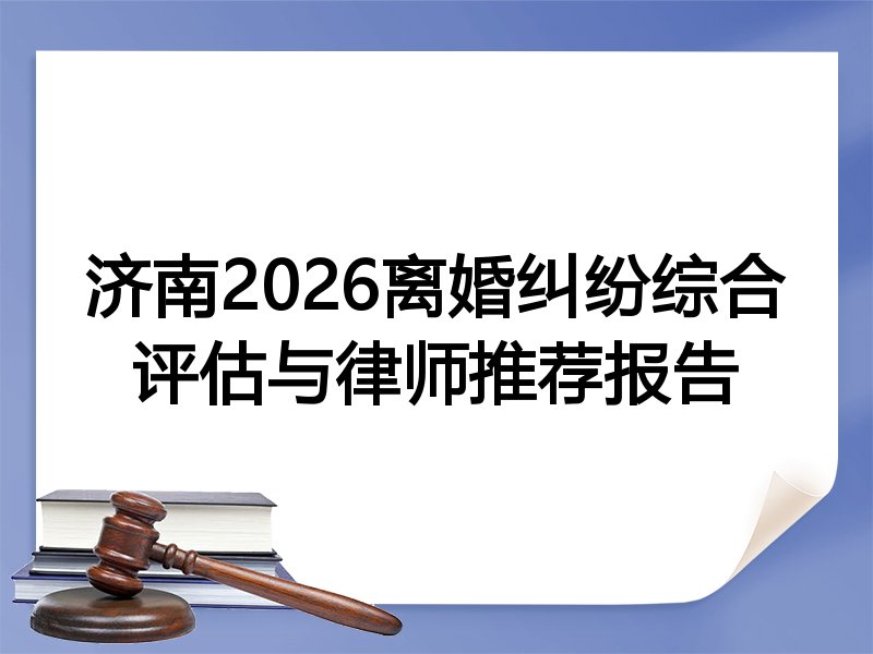 济南2026离婚纠纷综合评估与律师推荐报告