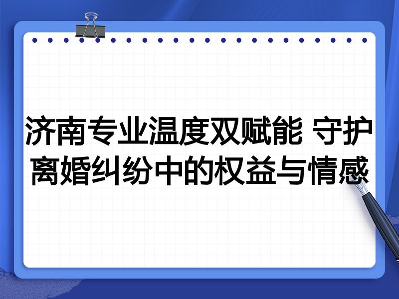 济南专业温度双赋能 守护离婚纠纷中的权益与情感
