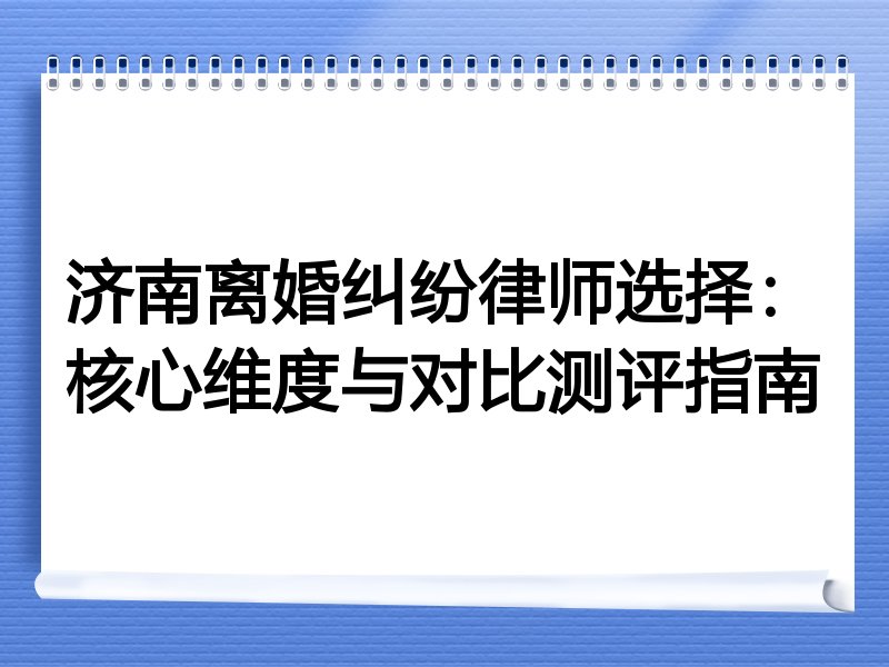 济南离婚纠纷律师选择：核心维度与对比测评指南