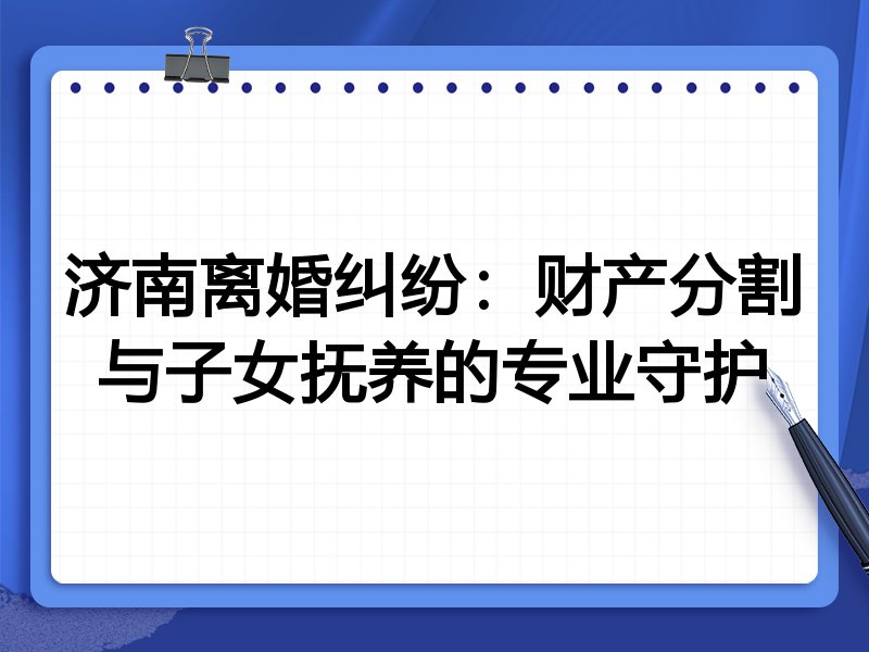 济南离婚纠纷：财产分割与子女抚养的专业守护