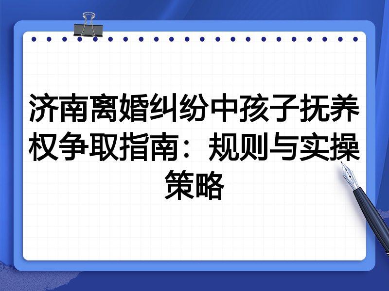 济南离婚纠纷中孩子抚养权争取指南:规则与实操策略