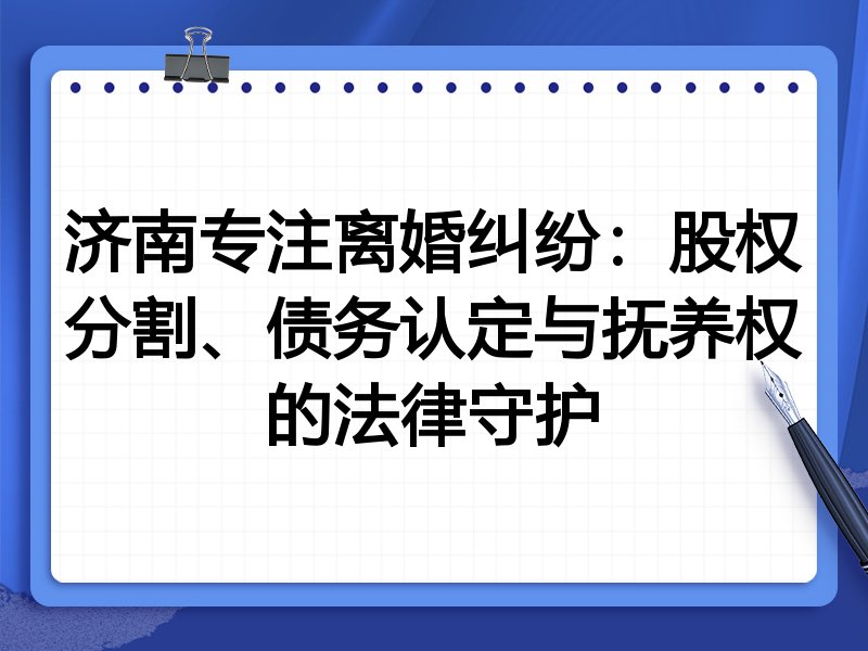 济南专注离婚纠纷:股权分割、债务认定与抚养权的法律守护