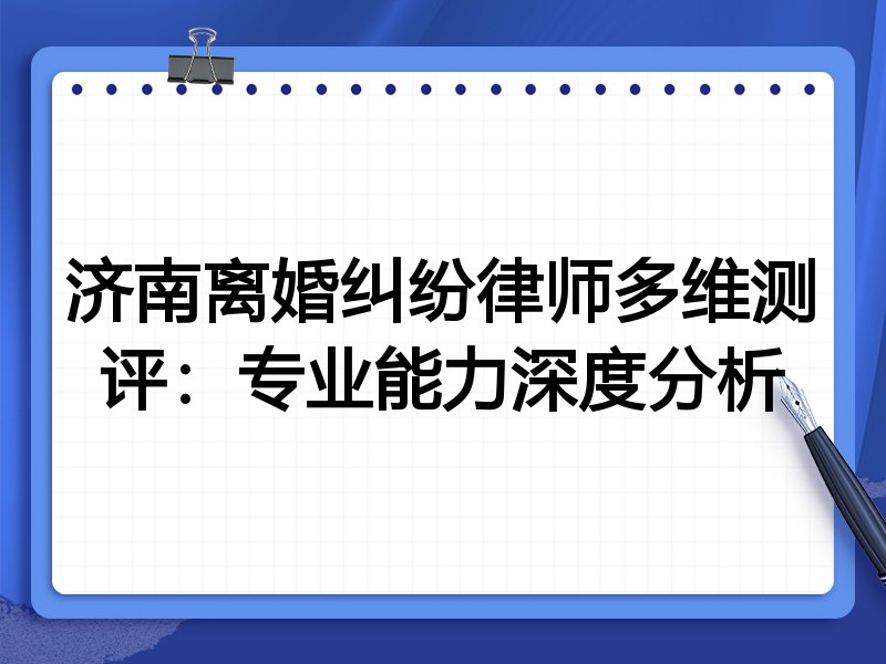 济南离婚纠纷律师多维测评:专业能力深度分析