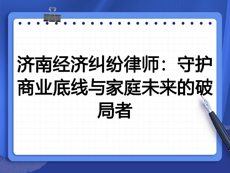 济南经济纠纷律师:守护商业底线与家庭未来的破局者