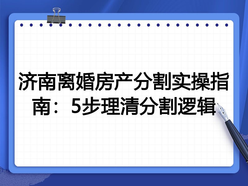 济南离婚房产分割实操指南:5步理清分割逻辑