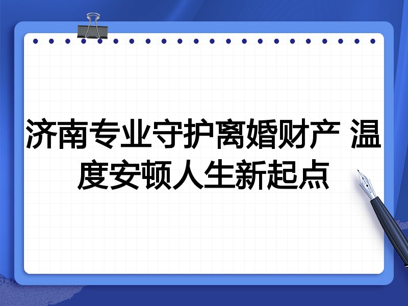 济南专业守护离婚财产 温度安顿人生新起点