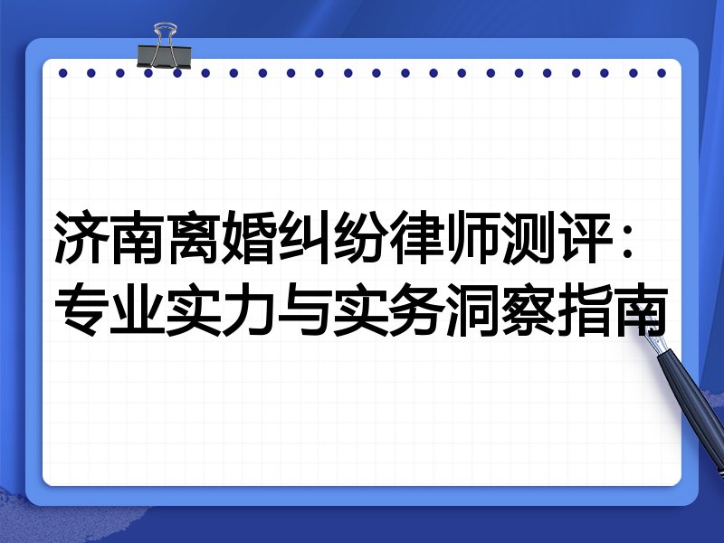 济南离婚纠纷律师测评：专业实力与实务洞察指南