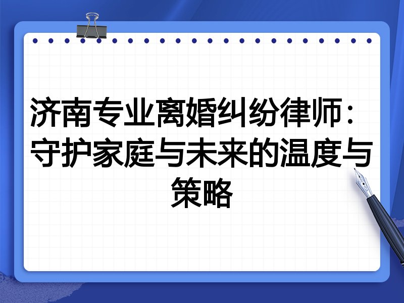 济南专业离婚纠纷律师:守护家庭与未来的温度与策略
