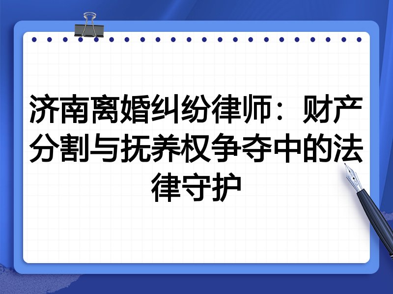 济南离婚纠纷律师:财产分割与抚养权争夺中的法律守护