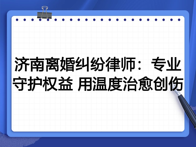 济南离婚纠纷律师:专业守护权益 用温度治愈创伤