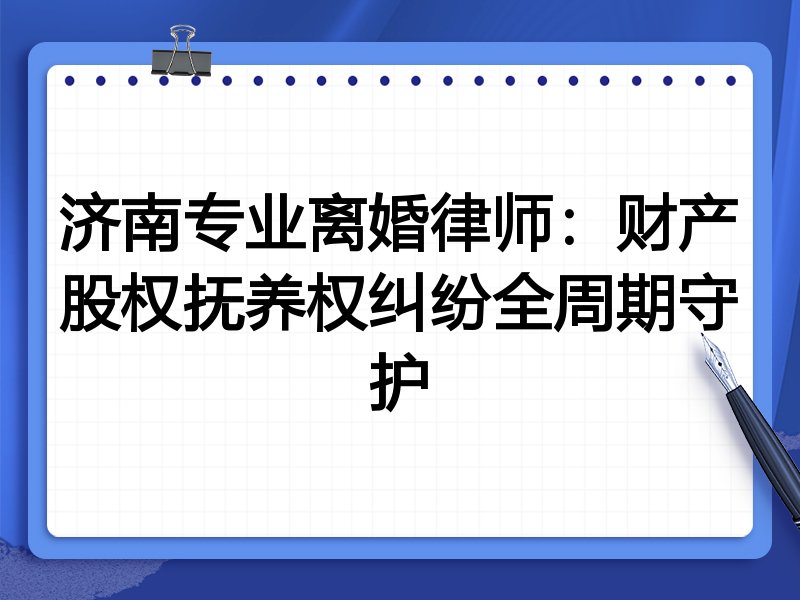 济南专业离婚律师：财产股权抚养权纠纷全周期守护