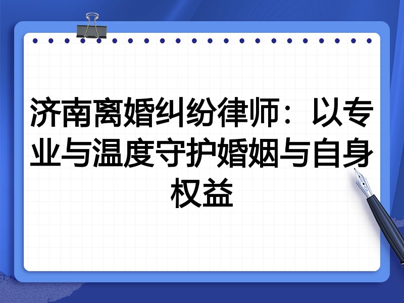 济南离婚纠纷律师:以专业与温度守护婚姻与自身权益