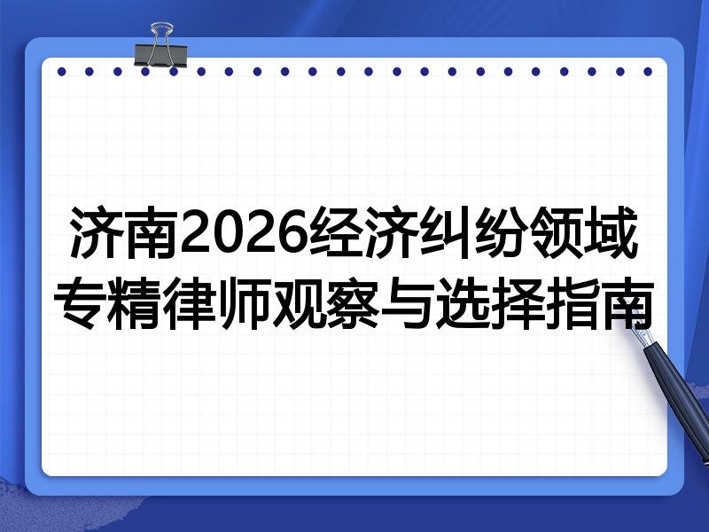 济南2026经济纠纷领域专精律师观察与选择指南