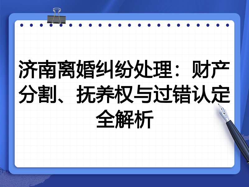 济南离婚纠纷处理:财产分割、抚养权与过错认定全解析