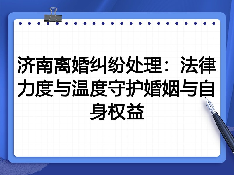济南离婚纠纷处理:法律力度与温度守护婚姻与自身权益
