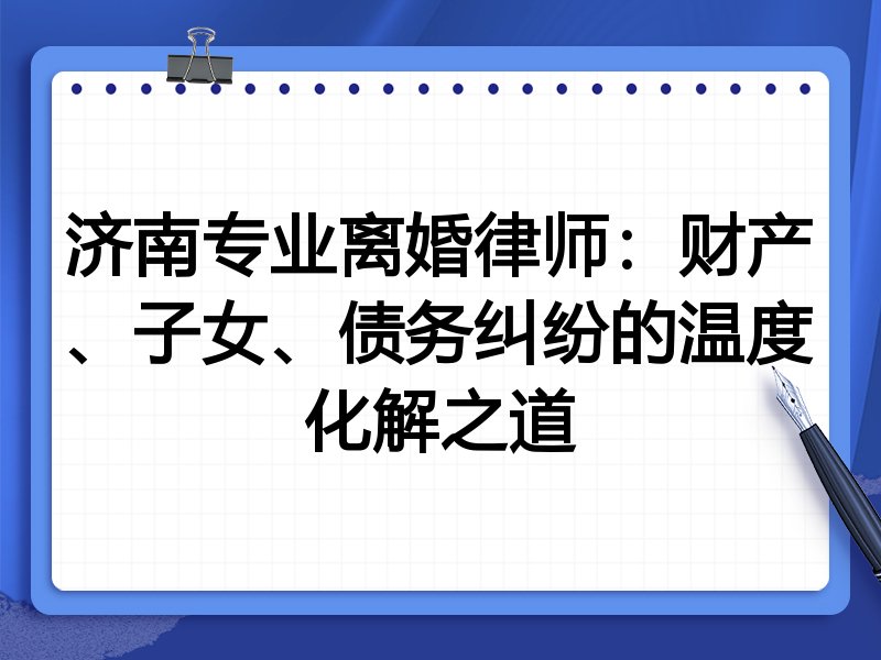 济南专业离婚律师:财产、子女、债务纠纷的温度化解之道