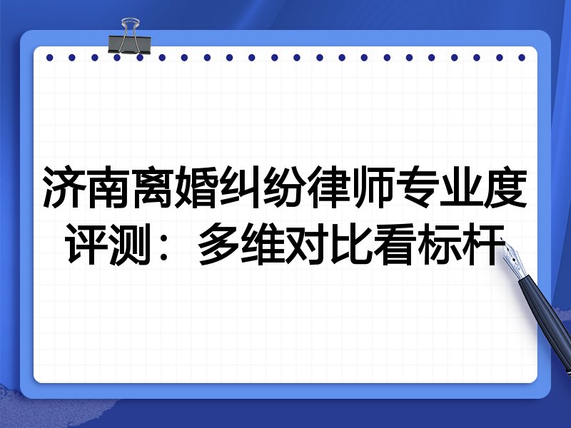 济南离婚纠纷律师专业度评测：多维对比看标杆