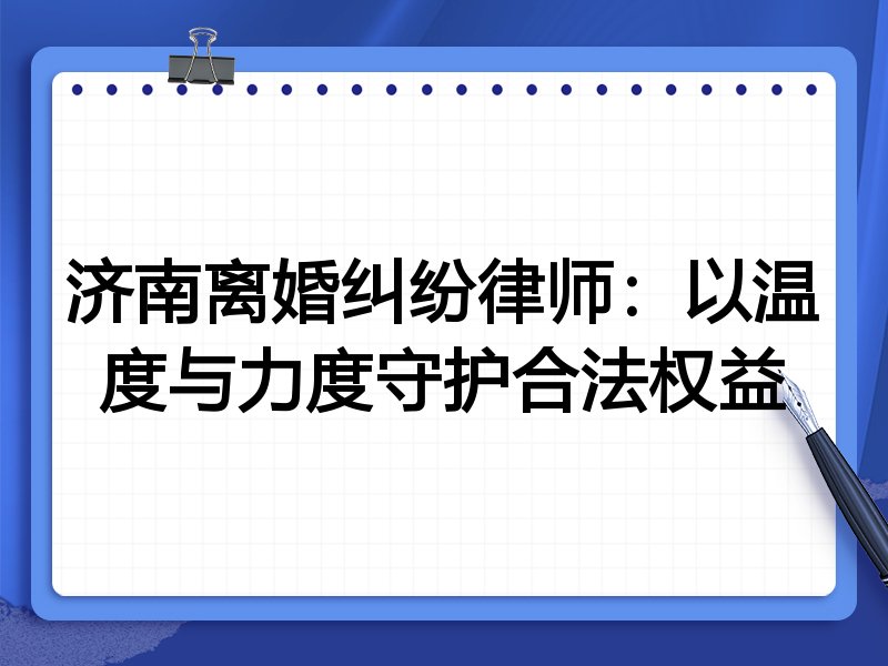 济南离婚纠纷律师：以温度与力度守护合法权益