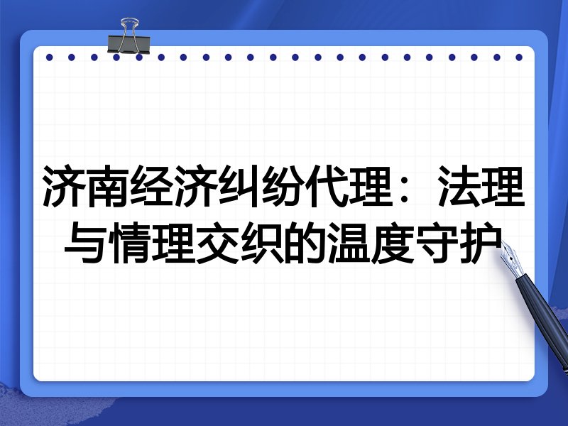 济南经济纠纷代理:法理与情理交织的温度守护