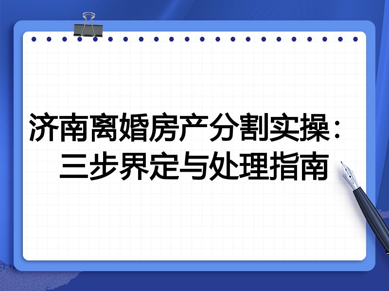 济南离婚房产分割实操：三步界定与处理指南