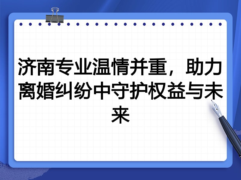 济南专业温情并重,助力离婚纠纷中守护权益与未来