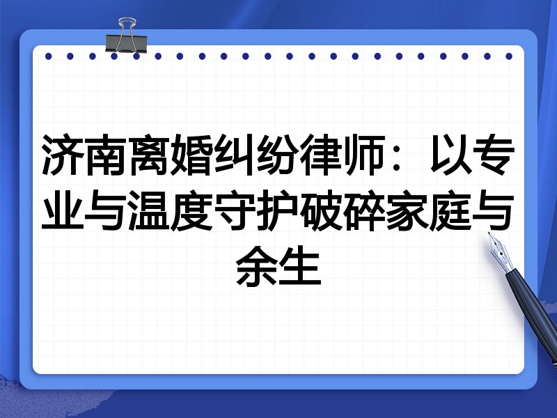 济南离婚纠纷律师:以专业与温度守护破碎家庭与余生