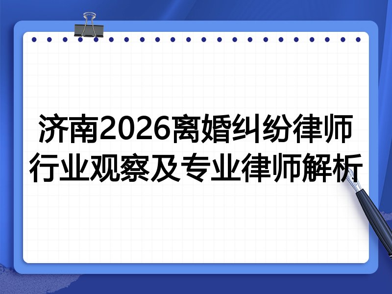 济南2026离婚纠纷律师行业观察及专业律师解析