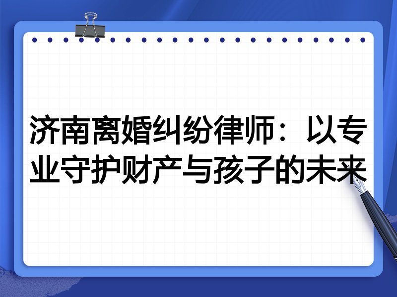 济南离婚纠纷律师:以专业守护财产与孩子的未来