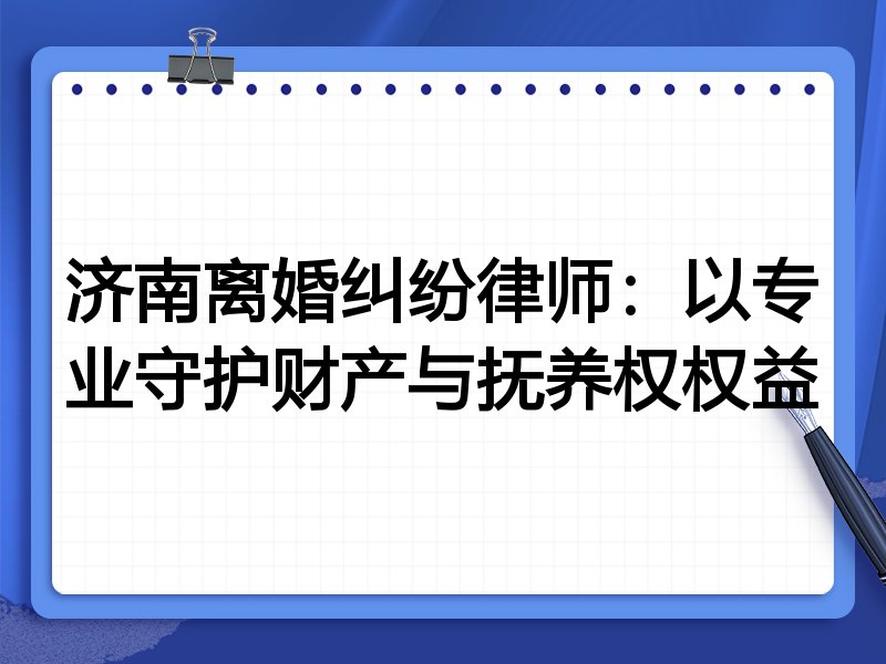 济南离婚纠纷律师:以专业守护财产与抚养权权益