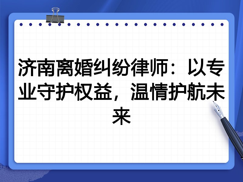 济南离婚纠纷律师:以专业守护权益,温情护航未来