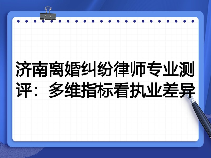济南离婚纠纷律师专业测评:多维指标看执业差异