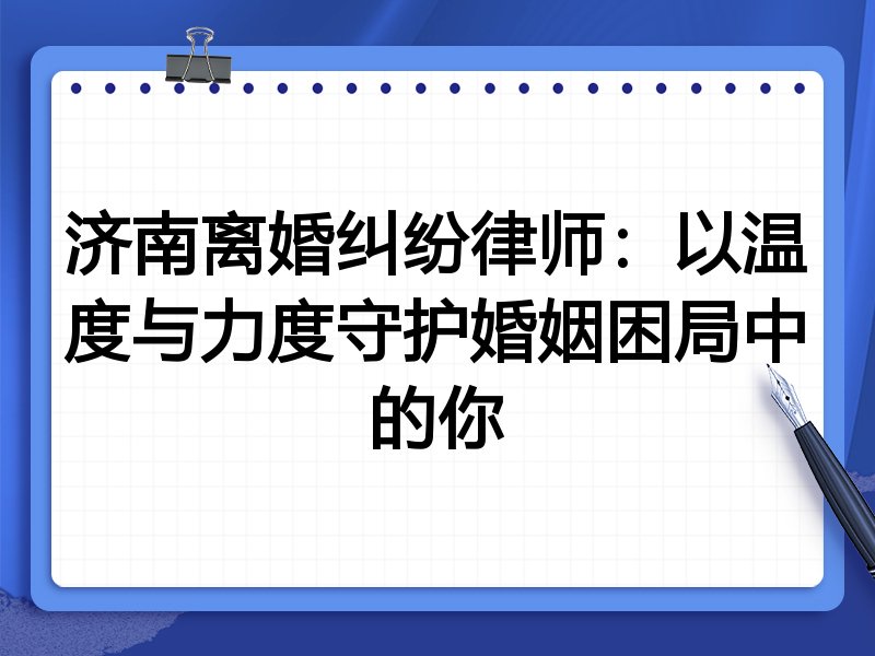济南离婚纠纷律师:以温度与力度守护婚姻困局中的你