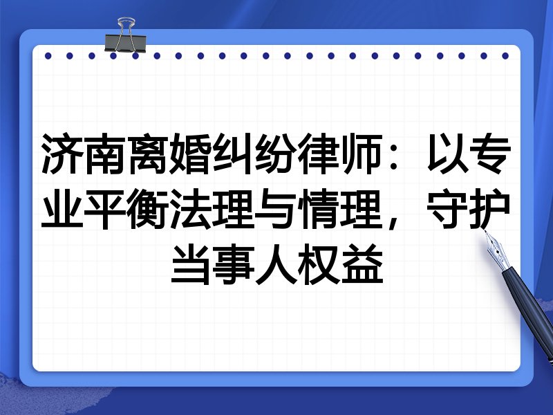 济南离婚纠纷律师：以专业平衡法理与情理，守护当事人权益