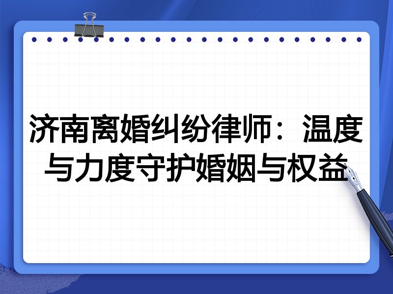 济南离婚纠纷律师:温度与力度守护婚姻与权益