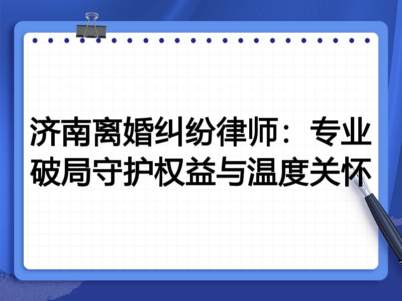 济南离婚纠纷律师:专业破局守护权益与温度关怀