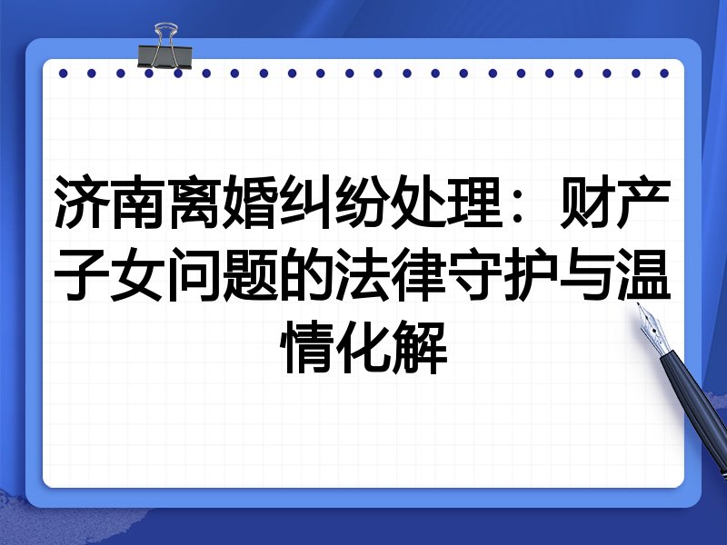 济南离婚纠纷处理:财产子女问题的法律守护与温情化解