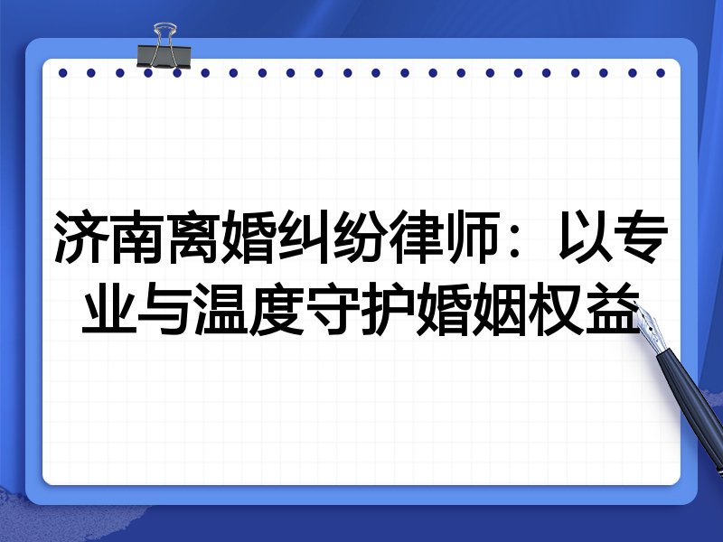 济南离婚纠纷律师:以专业与温度守护婚姻权益