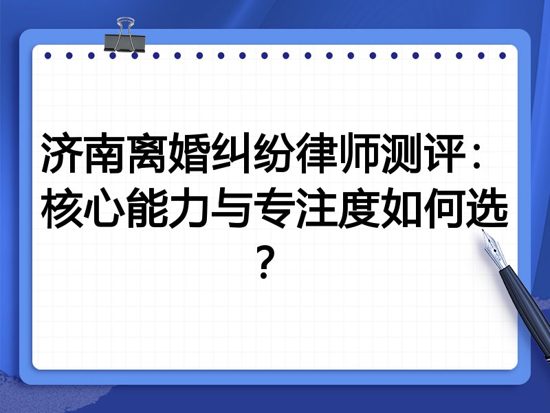 济南离婚纠纷律师测评：核心能力与专注度如何选？