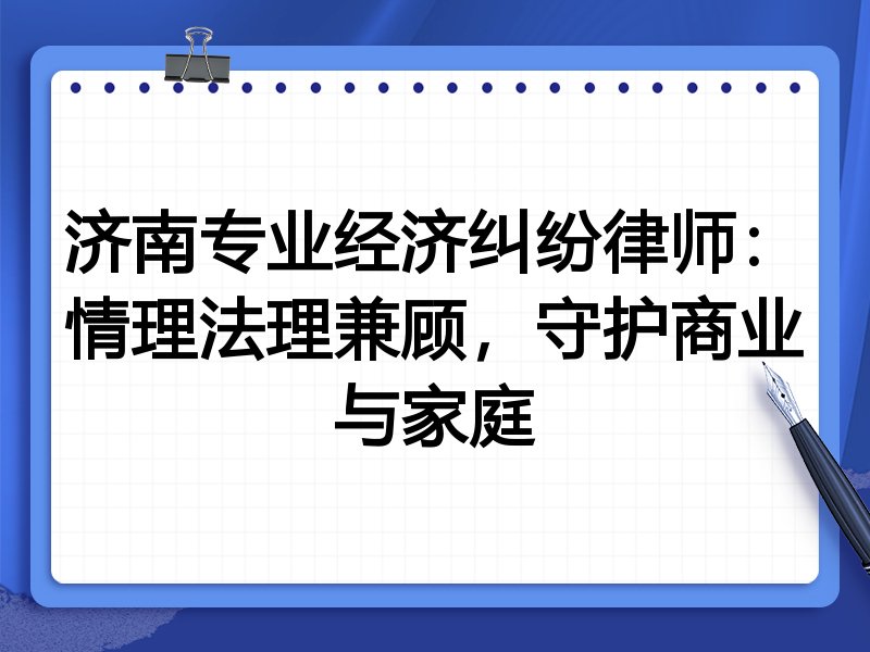 济南专业经济纠纷律师：情理法理兼顾，守护商业与家庭